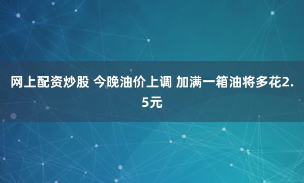 网上配资炒股 今晚油价上调 加满一箱油将多花2.5元