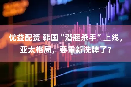 优益配资 韩国“潜艇杀手”上线，亚太格局，要重新洗牌了？