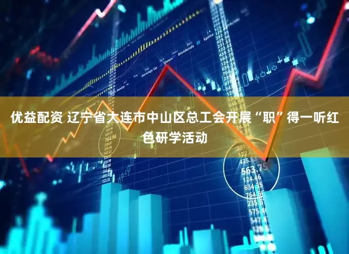 优益配资 辽宁省大连市中山区总工会开展“职”得一听红色研学活动