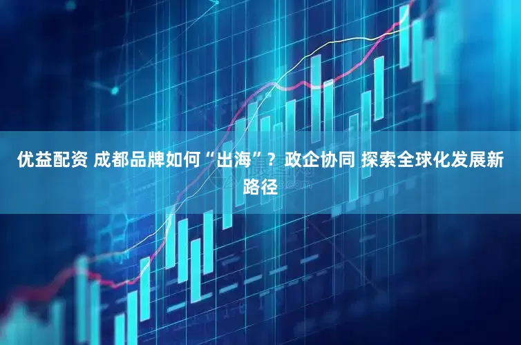 优益配资 成都品牌如何“出海”？政企协同 探索全球化发展新路径