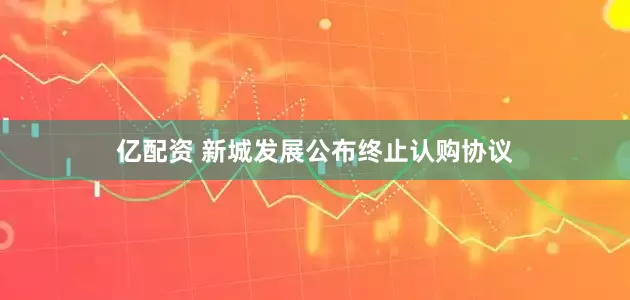 亿配资 新城发展公布终止认购协议