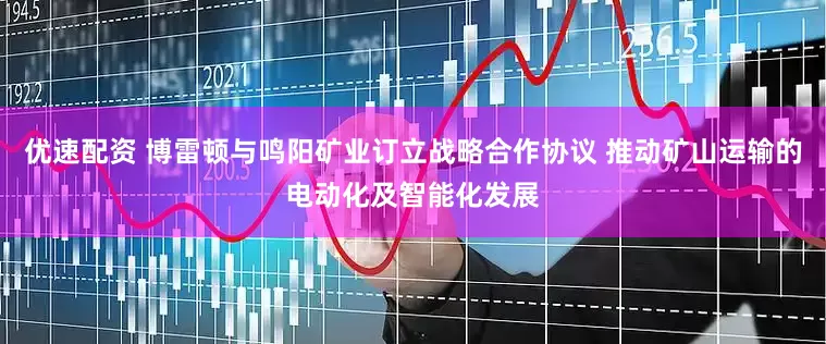 优速配资 博雷顿与鸣阳矿业订立战略合作协议 推动矿山运输的电动化及智能化发展