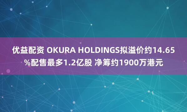 优益配资 OKURA HOLDINGS拟溢价约14.65%配售最多1.2亿股 净筹约1900万港元