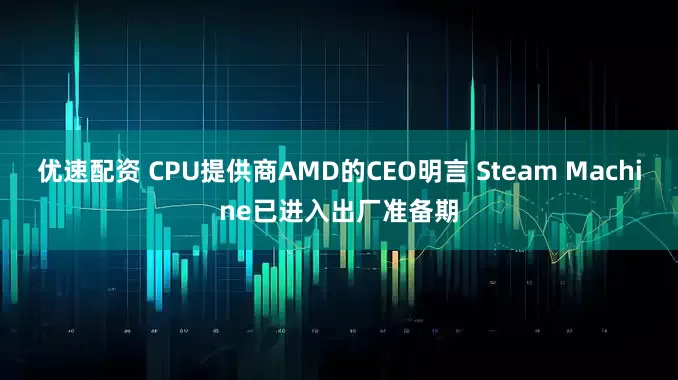 优速配资 CPU提供商AMD的CEO明言 Steam Machine已进入出厂准备期